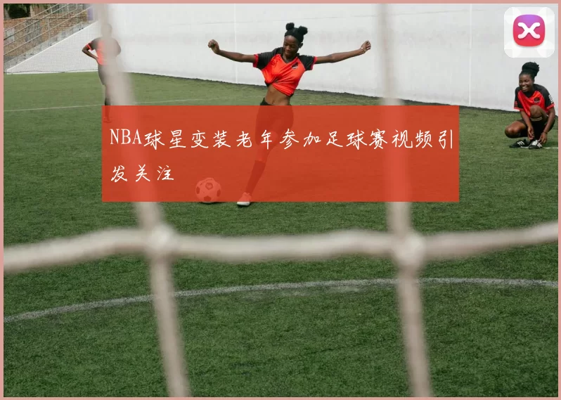 NBA球星变装老年参加足球赛视频引发关注