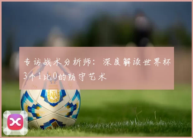 专访战术分析师:深度解读世界杯3个1比0的防守艺术