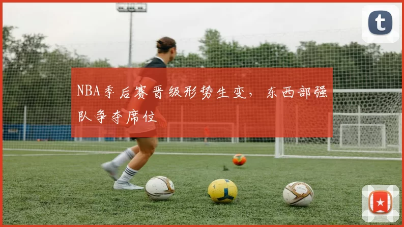NBA季后赛晋级形势生变,东西部强队争夺席位