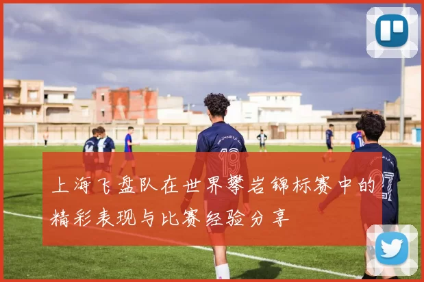 上海飞盘队在世界攀岩锦标赛中的精彩表现与比赛经验分享