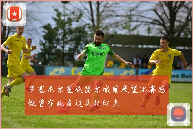 罗塞尼尔重返赫尔城前展望比赛感慨曾在此度过美好时光