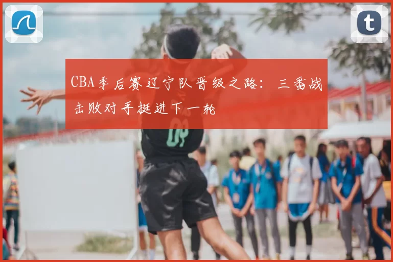 CBA季后赛辽宁队晋级之路：三番战击败对手挺进下一轮