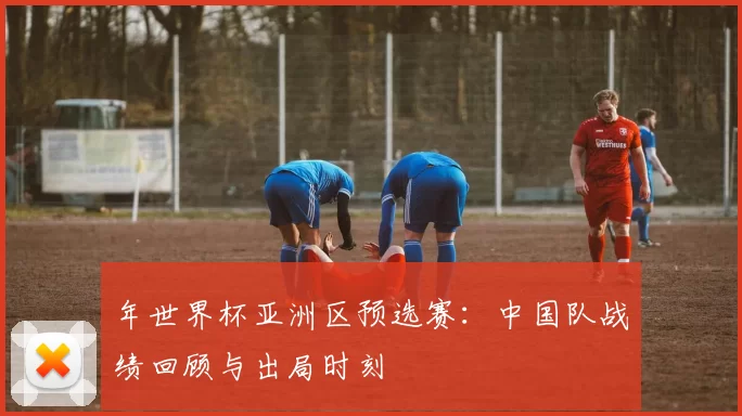 年世界杯亚洲区预选赛:中国队战绩回顾与出局时刻