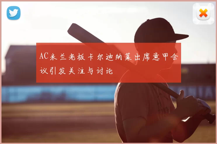 AC米兰老板卡尔迪纳莱出席意甲会议引发关注与讨论