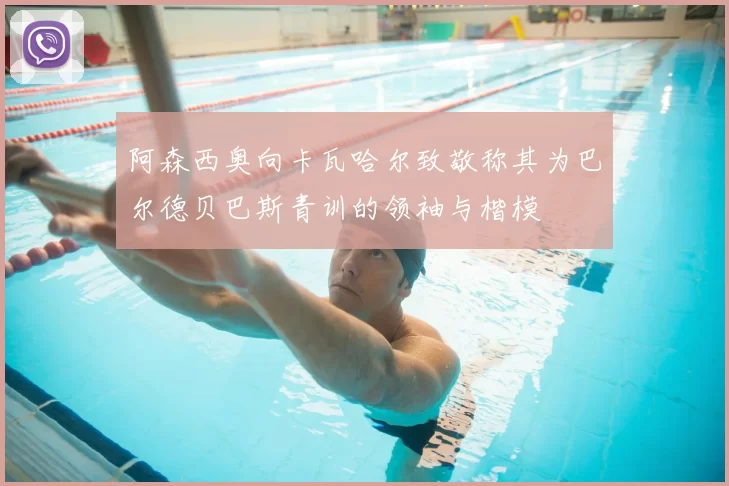 阿森西奥向卡瓦哈尔致敬称其为巴尔德贝巴斯青训的领袖与楷模