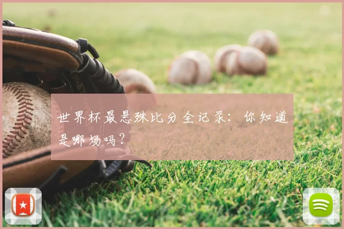 世界杯最悬殊比分全记录：你知道是哪场吗？