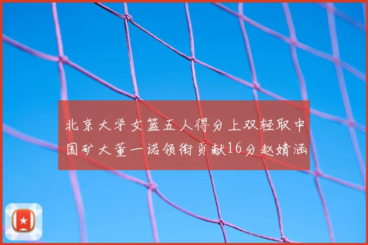 北京大学女篮五人得分上双轻取中国矿大董一诺领衔贡献16分赵婧涵接近双双