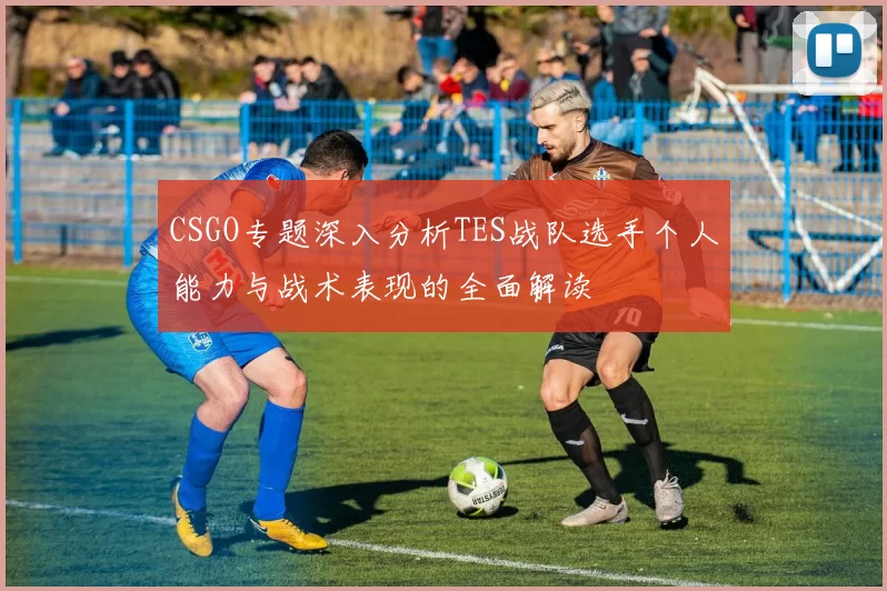 CSGO专题深入分析TES战队选手个人能力与战术表现的全面解读