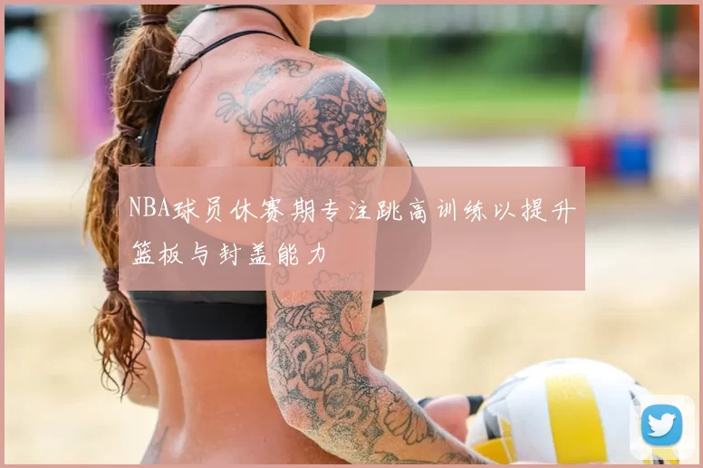 NBA球员休赛期专注跳高训练以提升篮板与封盖能力