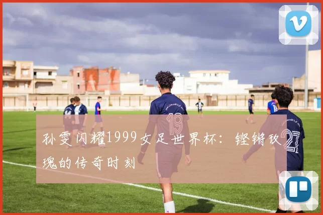 孙雯闪耀1999女足世界杯：铿锵玫瑰的传奇时刻