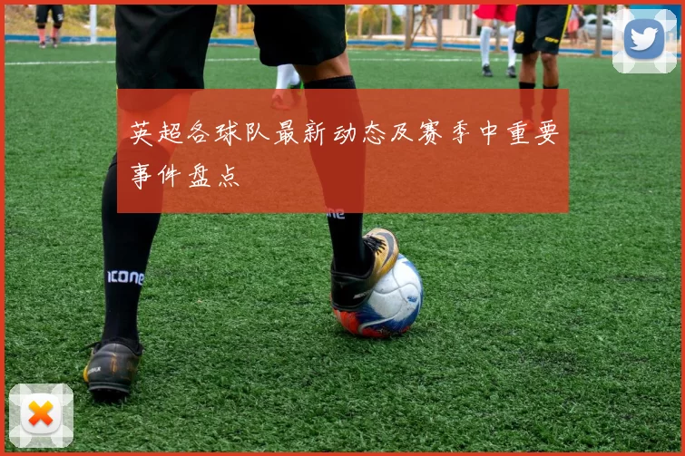 英超各球队最新动态及赛季中重要事件盘点