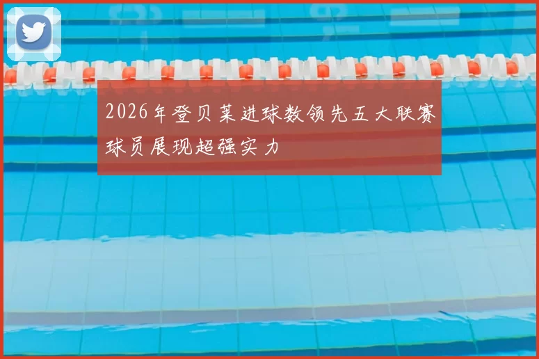2026年登贝莱进球数领先五大联赛球员展现超强实力