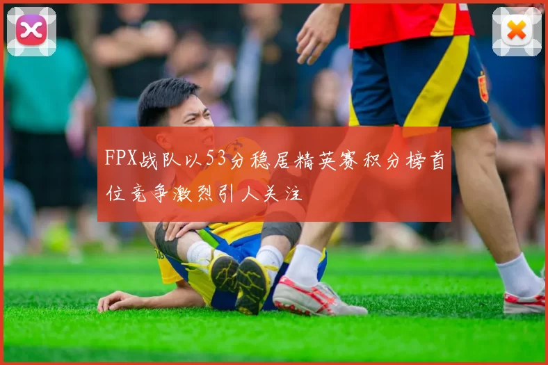 FPX战队以53分稳居精英赛积分榜首位竞争激烈引人关注