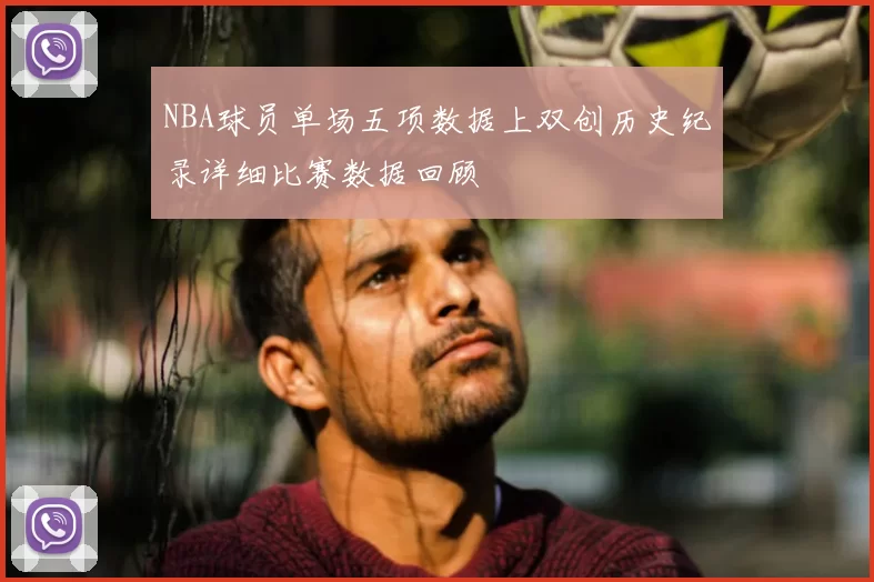 NBA球员单场五项数据上双创历史纪录详细比赛数据回顾