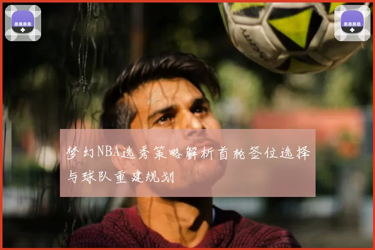 梦幻NBA选秀策略解析首轮签位选择与球队重建规划