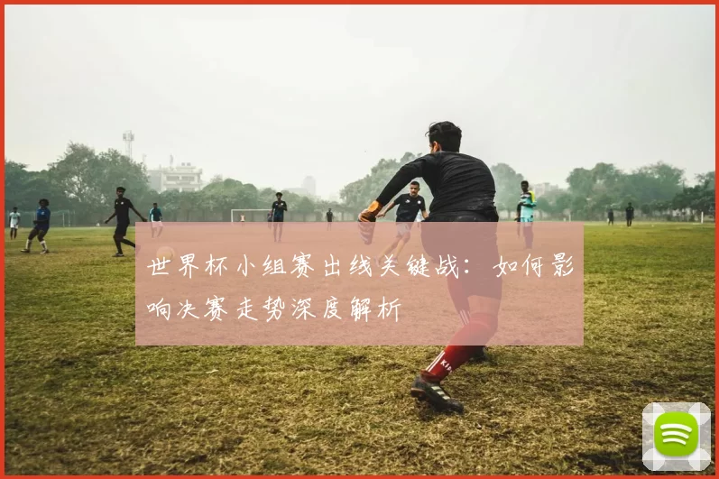 世界杯小组赛出线关键战:如何影响决赛走势深度解析