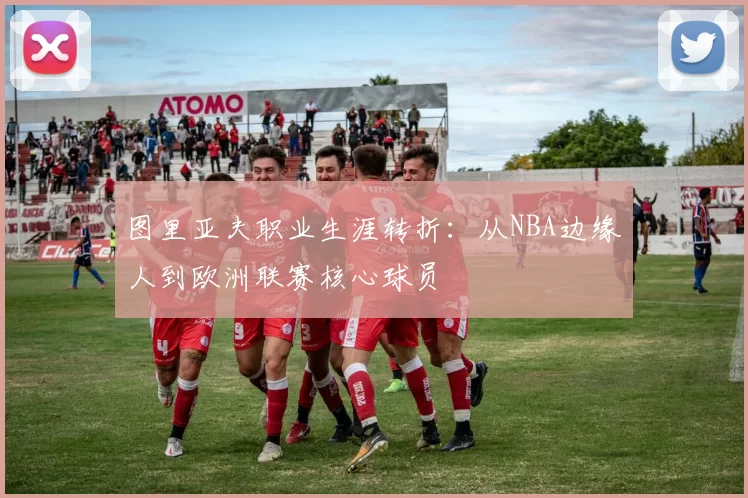 图里亚夫职业生涯转折：从NBA边缘人到欧洲联赛核心球员