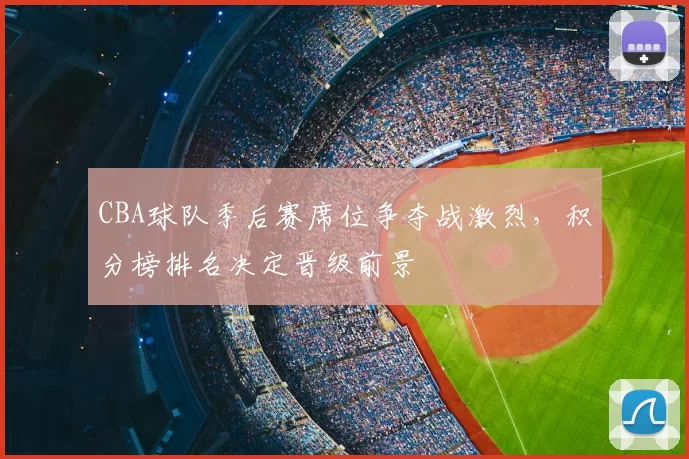 CBA球队季后赛席位争夺战激烈，积分榜排名决定晋级前景