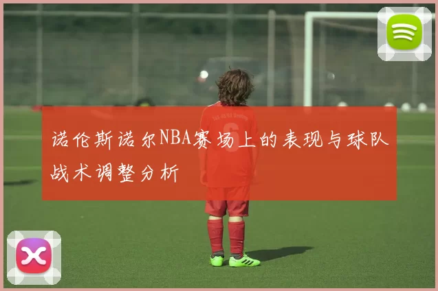 诺伦斯诺尔NBA赛场上的表现与球队战术调整分析