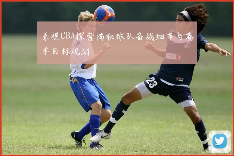 乐视CBA探营揭秘球队备战细节与赛季目标规划