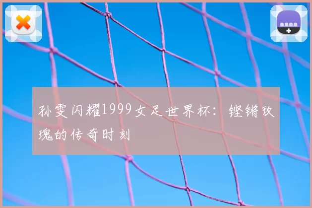 孙雯闪耀1999女足世界杯:铿锵玫瑰的传奇时刻