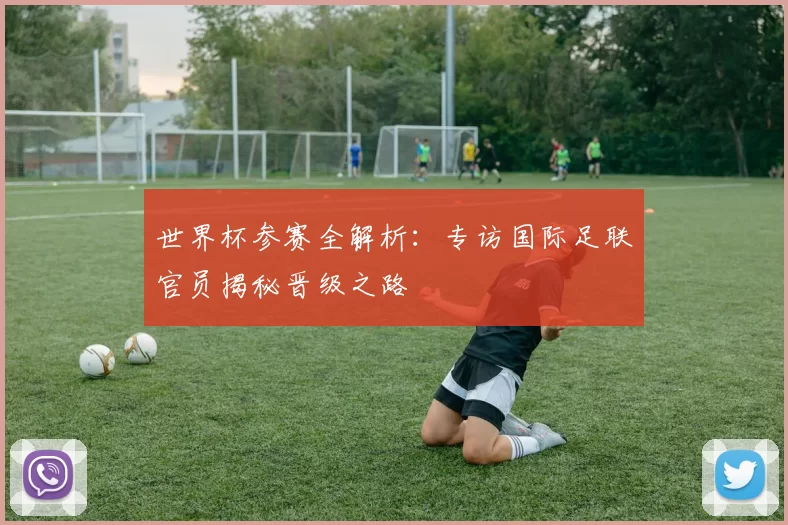 世界杯参赛全解析:专访国际足联官员揭秘晋级之路