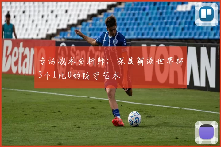 专访战术分析师：深度解读世界杯3个1比0的防守艺术