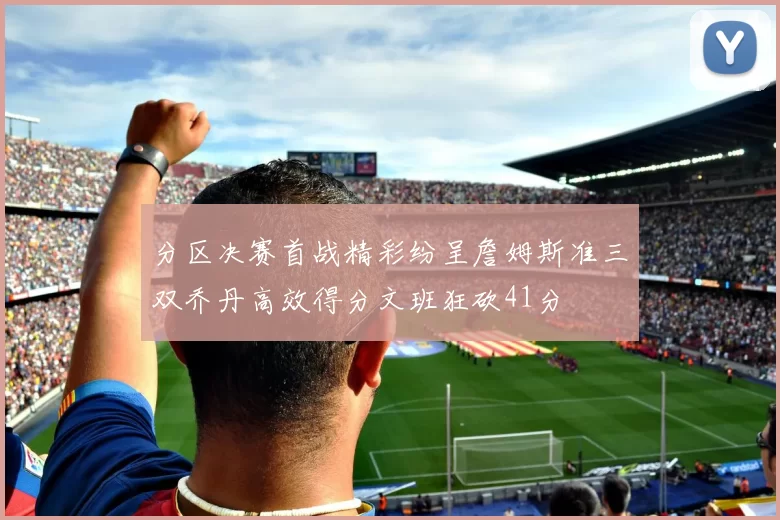 分区决赛首战精彩纷呈詹姆斯准三双乔丹高效得分文班狂砍41分