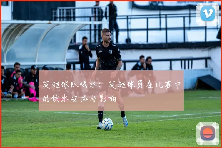 英超球队喝水：英超球员在比赛中的饮水安排与影响