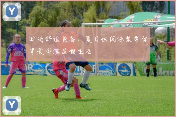 时尚舒适兼备，夏日休闲泳装带你享受海滨度假生活