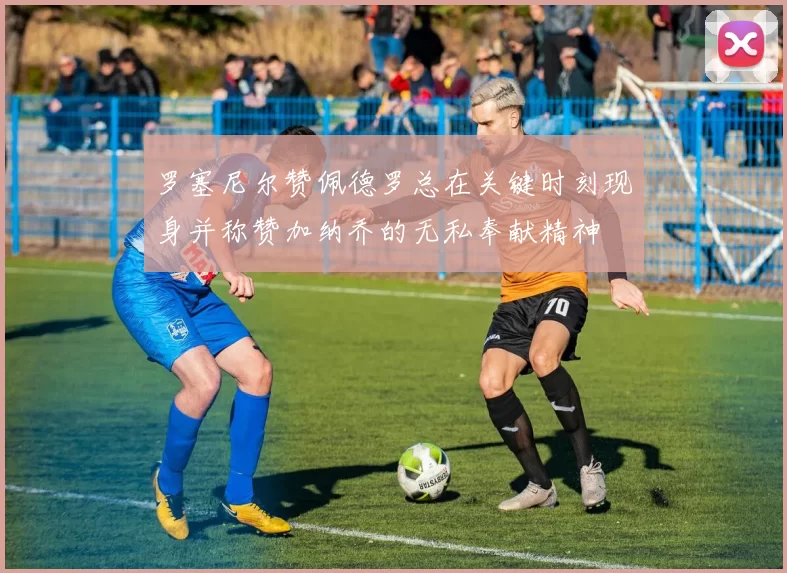 罗塞尼尔赞佩德罗总在关键时刻现身并称赞加纳乔的无私奉献精神