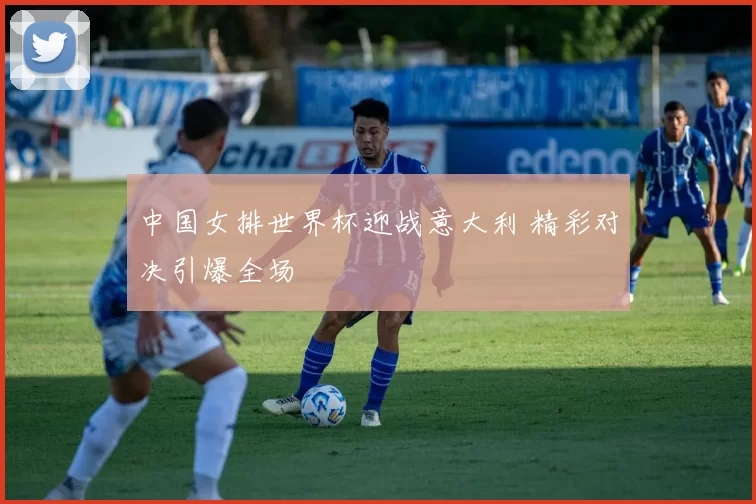 中国女排世界杯迎战意大利 精彩对决引爆全场