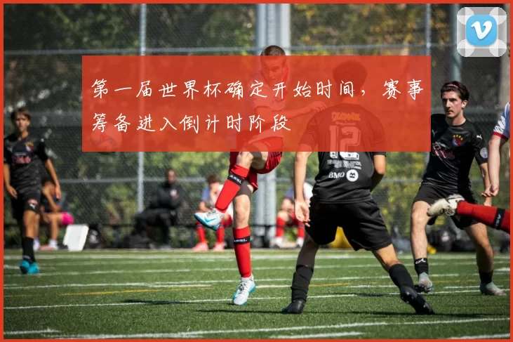 第一届世界杯确定开始时间,赛事筹备进入倒计时阶段