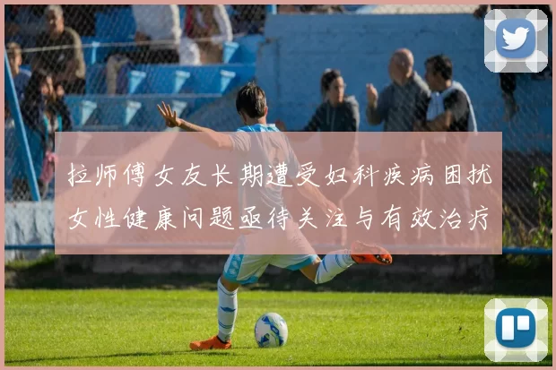 拉师傅女友长期遭受妇科疾病困扰女性健康问题亟待关注与有效治疗方案