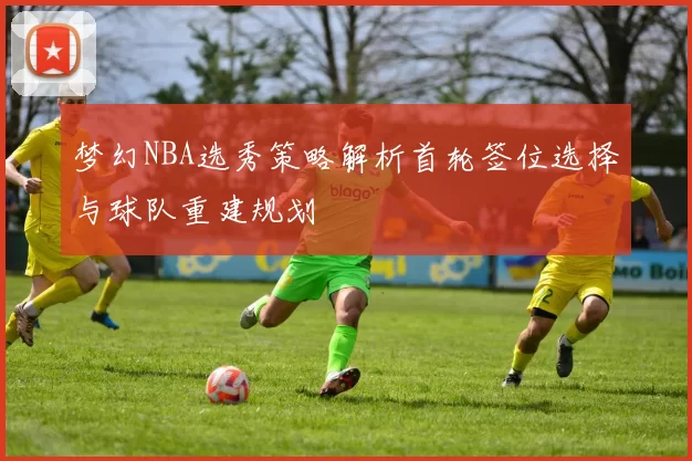 梦幻NBA选秀策略解析首轮签位选择与球队重建规划