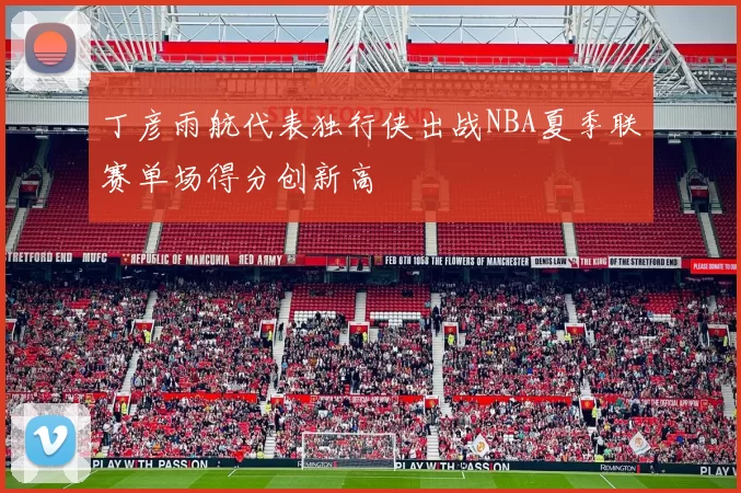 丁彦雨航代表独行侠出战NBA夏季联赛单场得分创新高