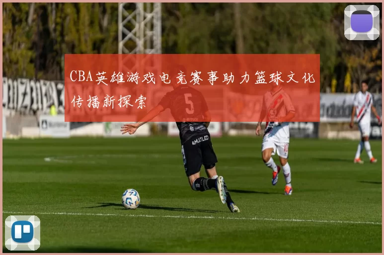 CBA英雄游戏电竞赛事助力篮球文化传播新探索