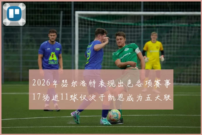2026年瑟尔洛特表现出色各项赛事17场进11球仅次于凯恩成为五大联赛新星