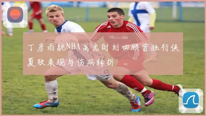 丁彦雨航NBA高光时刻回顾曾独行侠夏联表现与伤病转折