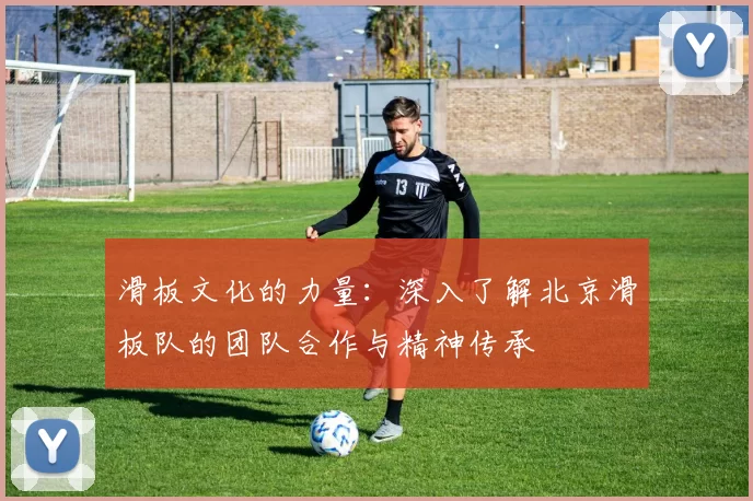 滑板文化的力量：深入了解北京滑板队的团队合作与精神传承