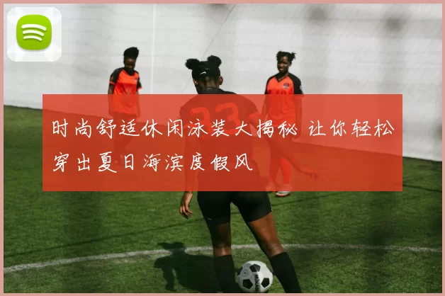 时尚舒适休闲泳装大揭秘 让你轻松穿出夏日海滨度假风
