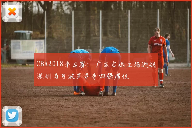 CBA2018季后赛:广东宏远主场迎战深圳马可波罗争夺四强席位
