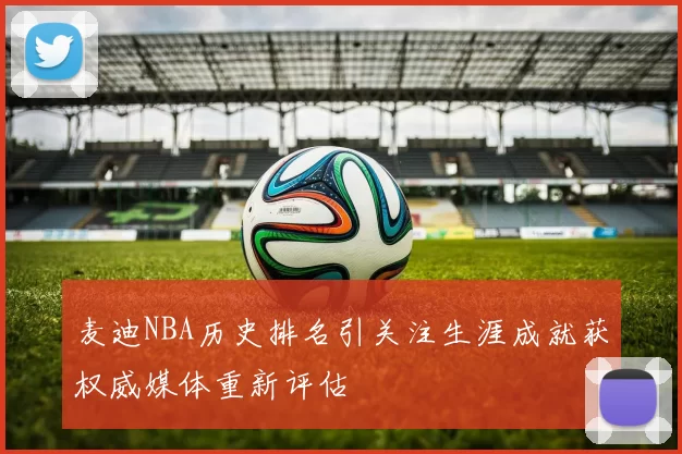 麦迪NBA历史排名引关注生涯成就获权威媒体重新评估