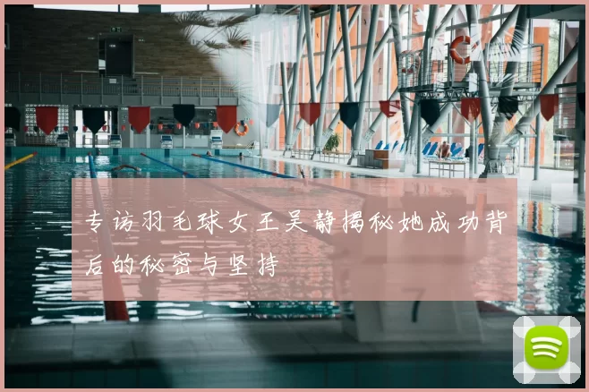 专访羽毛球女王吴静揭秘她成功背后的秘密与坚持