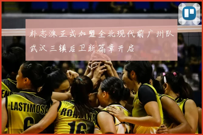 朴志洙正式加盟全北现代前广州队武汉三镇后卫新篇章开启