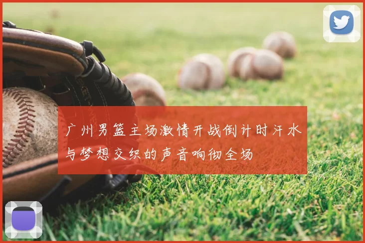 广州男篮主场激情开战倒计时汗水与梦想交织的声音响彻全场