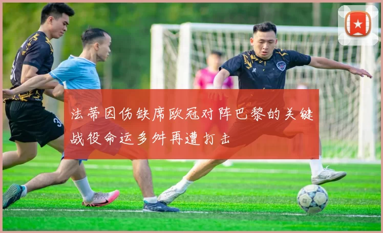 法蒂因伤缺席欧冠对阵巴黎的关键战役命运多舛再遭打击