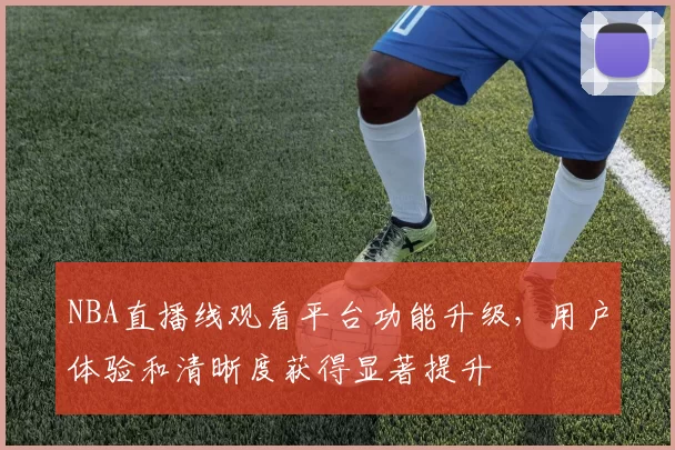 NBA直播线观看平台功能升级,用户体验和清晰度获得显著提升