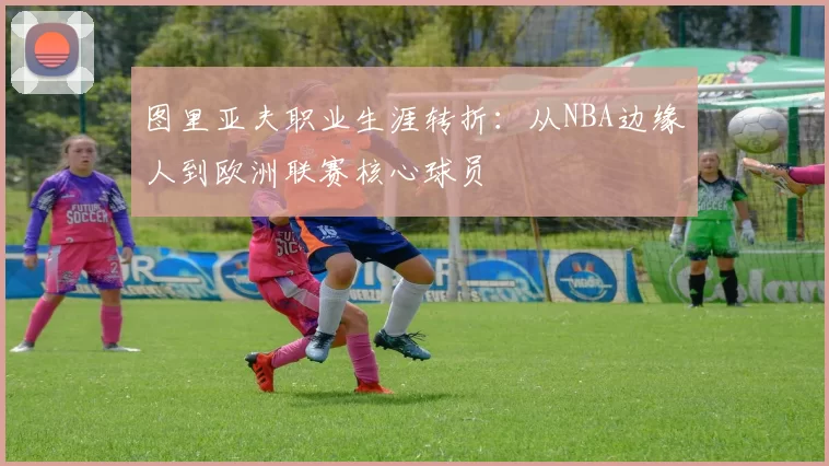 图里亚夫职业生涯转折:从NBA边缘人到欧洲联赛核心球员