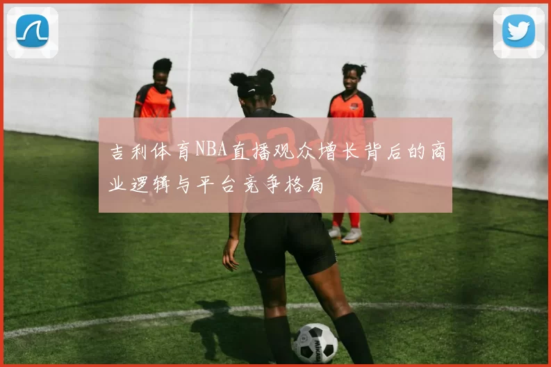 吉利体育NBA直播观众增长背后的商业逻辑与平台竞争格局